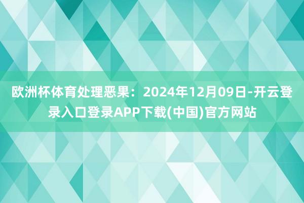 欧洲杯体育处理恶果：2024年12月09日-开云登录入口登录APP下载(中国)官方网站