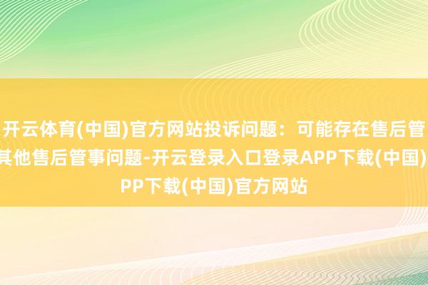 开云体育(中国)官方网站投诉问题：可能存在售后管事->其他售后管事问题-开云登录入口登录APP下载(中国)官方网站