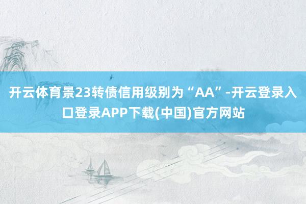 开云体育景23转债信用级别为“AA”-开云登录入口登录APP下载(中国)官方网站