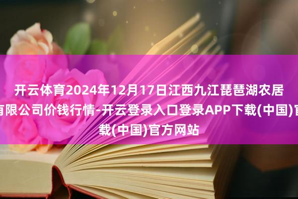 开云体育2024年12月17日江西九江琵琶湖农居品物流有限公司价钱行情-开云登录入口登录APP下载(中国)官方网站