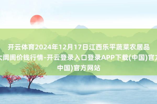 开云体育2024年12月17日江西乐平蔬菜农居品批发大阛阓价钱行情-开云登录入口登录APP下载(中国)官方网站