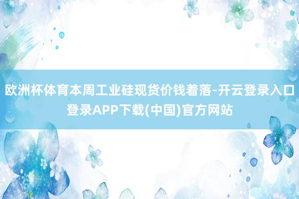 欧洲杯体育本周工业硅现货价钱着落-开云登录入口登录APP下载(中国)官方网站