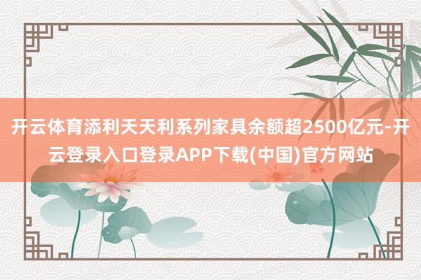 开云体育添利天天利系列家具余额超2500亿元-开云登录入口登录APP下载(中国)官方网站