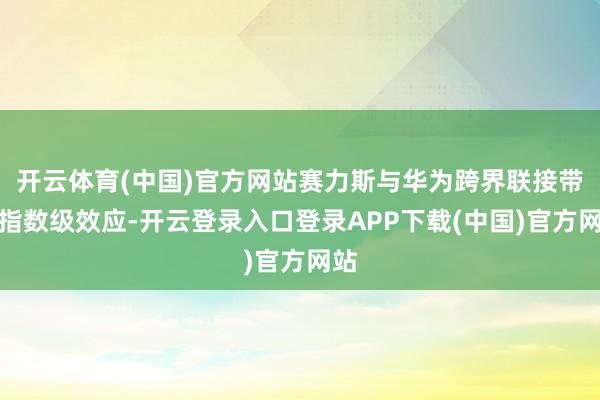 开云体育(中国)官方网站赛力斯与华为跨界联接带来指数级效应-开云登录入口登录APP下载(中国)官方网站