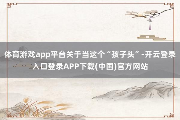 体育游戏app平台关于当这个“孩子头”-开云登录入口登录APP下载(中国)官方网站