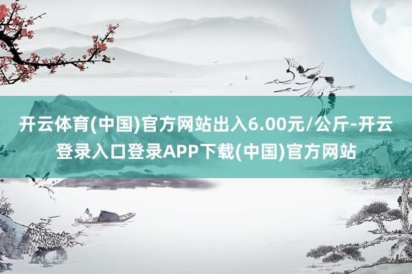 开云体育(中国)官方网站出入6.00元/公斤-开云登录入口登录APP下载(中国)官方网站