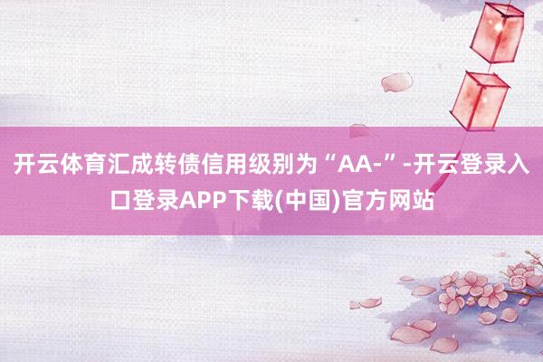 开云体育汇成转债信用级别为“AA-”-开云登录入口登录APP下载(中国)官方网站
