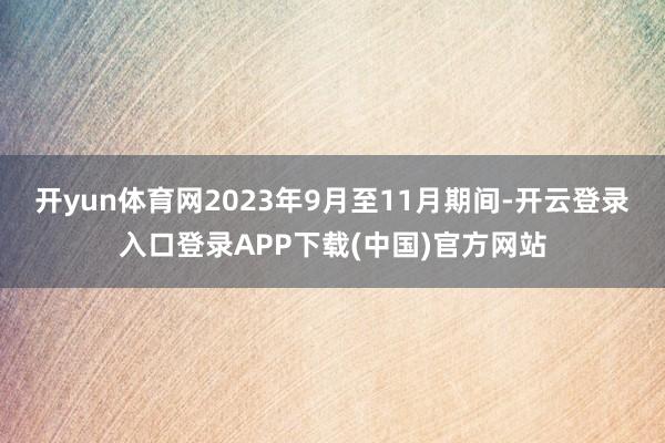 开yun体育网2023年9月至11月期间-开云登录入口登录APP下载(中国)官方网站