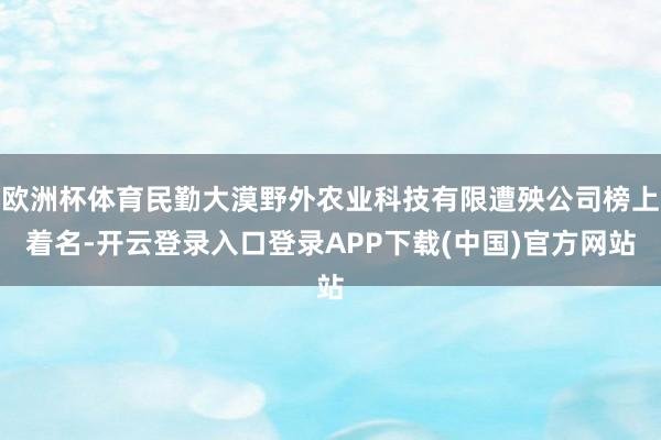 欧洲杯体育民勤大漠野外农业科技有限遭殃公司榜上着名-开云登录入口登录APP下载(中国)官方网站