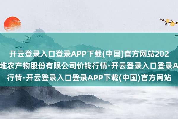 开云登录入口登录APP下载(中国)官方网站2024年12月31日长沙马王堆农产物股份有限公司价钱行情-开云登录入口登录APP下载(中国)官方网站