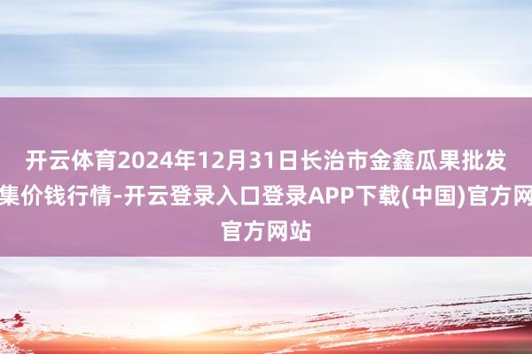 开云体育2024年12月31日长治市金鑫瓜果批发市集价钱行情-开云登录入口登录APP下载(中国)官方网站