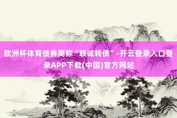 欧洲杯体育债券简称“联诚转债”-开云登录入口登录APP下载(中国)官方网站
