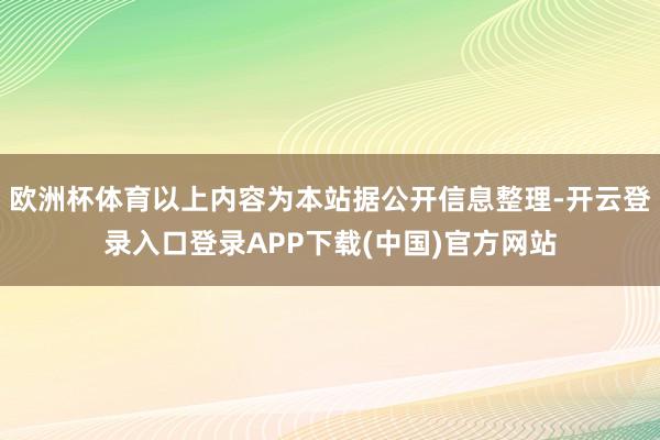 欧洲杯体育以上内容为本站据公开信息整理-开云登录入口登录APP下载(中国)官方网站