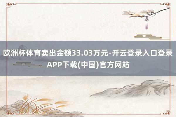 欧洲杯体育卖出金额33.03万元-开云登录入口登录APP下载(中国)官方网站