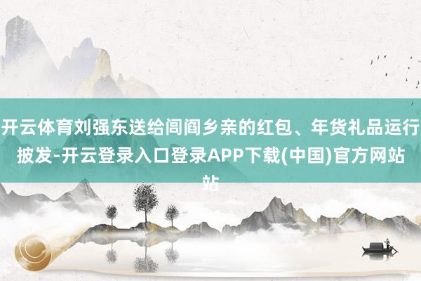 开云体育刘强东送给闾阎乡亲的红包、年货礼品运行披发-开云登录入口登录APP下载(中国)官方网站