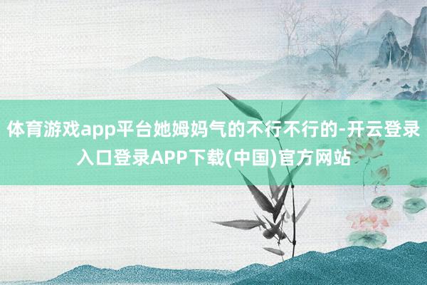 体育游戏app平台她姆妈气的不行不行的-开云登录入口登录APP下载(中国)官方网站