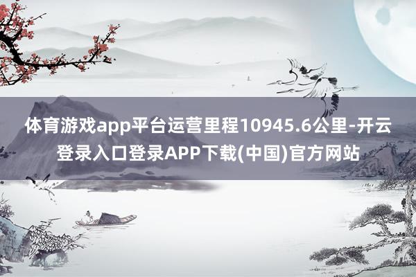 体育游戏app平台运营里程10945.6公里-开云登录入口登录APP下载(中国)官方网站