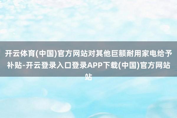 开云体育(中国)官方网站对其他巨额耐用家电给予补贴-开云登录入口登录APP下载(中国)官方网站