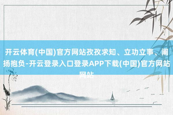 开云体育(中国)官方网站孜孜求知、立功立事、阐扬抱负-开云登录入口登录APP下载(中国)官方网站