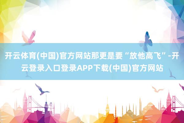开云体育(中国)官方网站那更是要“放他高飞”-开云登录入口登录APP下载(中国)官方网站