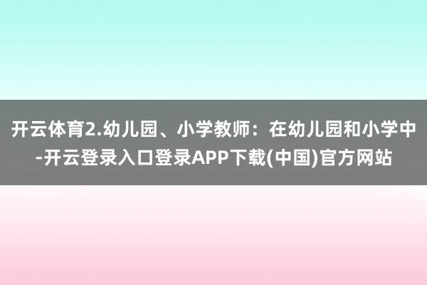开云体育2.幼儿园、小学教师：在幼儿园和小学中-开云登录入口登录APP下载(中国)官方网站