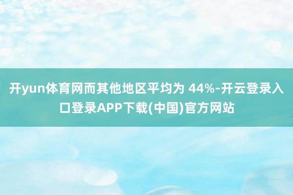 开yun体育网而其他地区平均为 44%-开云登录入口登录APP下载(中国)官方网站