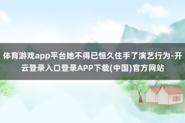体育游戏app平台她不得已恒久住手了演艺行为-开云登录入口登录APP下载(中国)官方网站