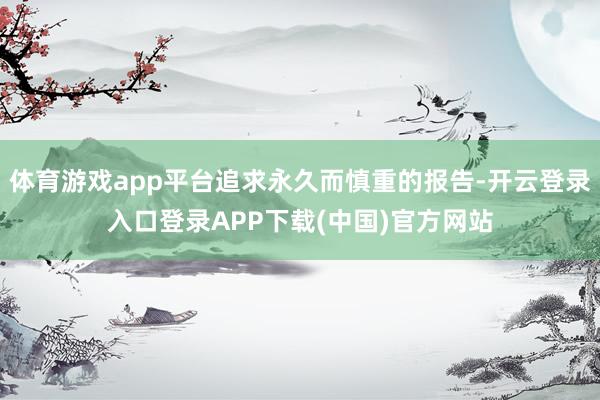 体育游戏app平台追求永久而慎重的报告-开云登录入口登录APP下载(中国)官方网站