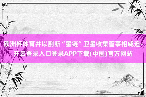 欧洲杯体育并以割断“星链”卫星收集管事相威迫-开云登录入口登录APP下载(中国)官方网站