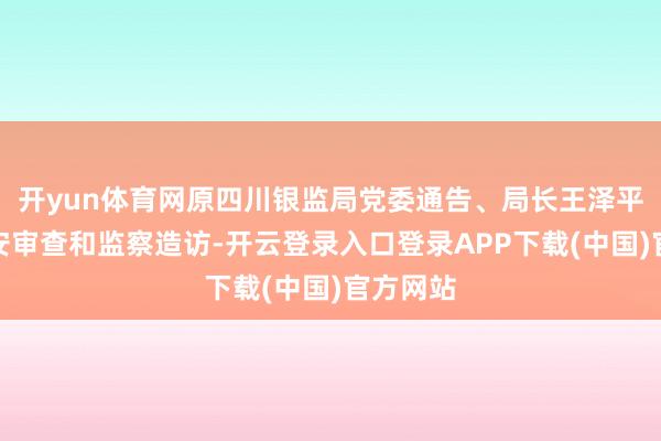 开yun体育网原四川银监局党委通告、局长王泽平领受治安审查和监察造访-开云登录入口登录APP下载(中国)官方网站