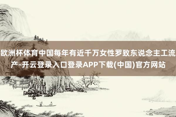欧洲杯体育中国每年有近千万女性罗致东说念主工流产-开云登录入口登录APP下载(中国)官方网站