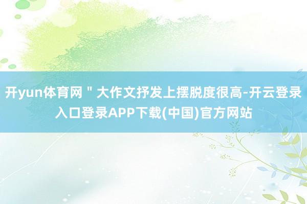 开yun体育网＂大作文抒发上摆脱度很高-开云登录入口登录APP下载(中国)官方网站