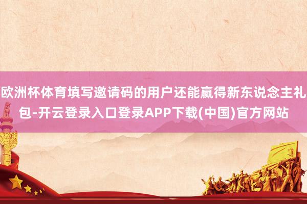 欧洲杯体育填写邀请码的用户还能赢得新东说念主礼包-开云登录入口登录APP下载(中国)官方网站