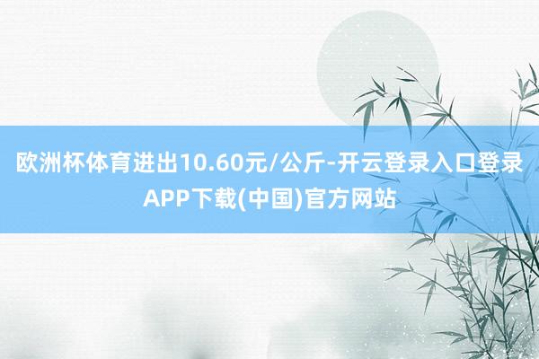 欧洲杯体育进出10.60元/公斤-开云登录入口登录APP下载(中国)官方网站