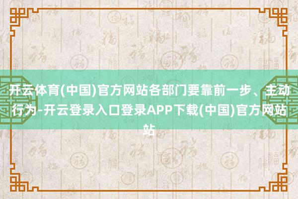 开云体育(中国)官方网站各部门要靠前一步、主动行为-开云登录入口登录APP下载(中国)官方网站