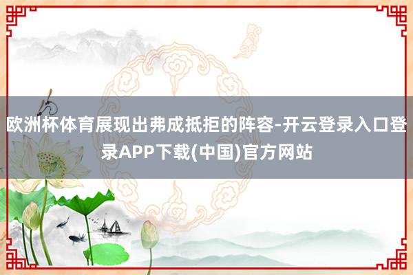 欧洲杯体育展现出弗成抵拒的阵容-开云登录入口登录APP下载(中国)官方网站