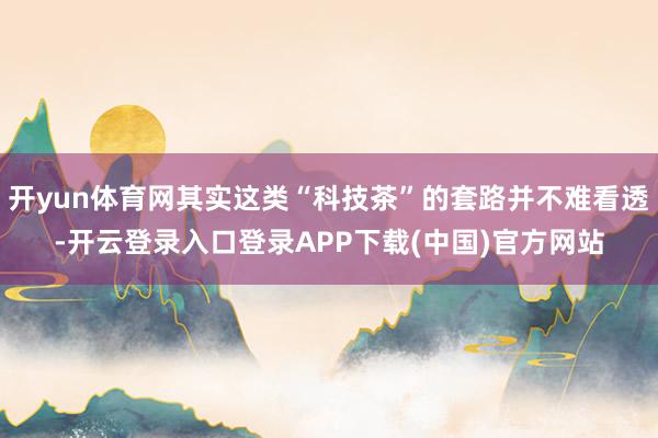 开yun体育网其实这类“科技茶”的套路并不难看透-开云登录入口登录APP下载(中国)官方网站