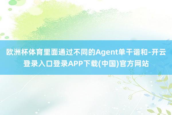 欧洲杯体育里面通过不同的Agent单干谐和-开云登录入口登录APP下载(中国)官方网站