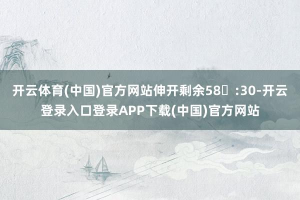 开云体育(中国)官方网站伸开剩余58:30-开云登录入口登录APP下载(中国)官方网站
