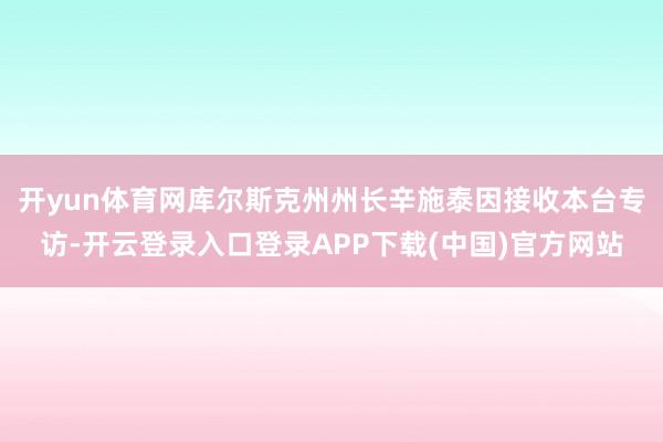 开yun体育网库尔斯克州州长辛施泰因接收本台专访-开云登录入口登录APP下载(中国)官方网站