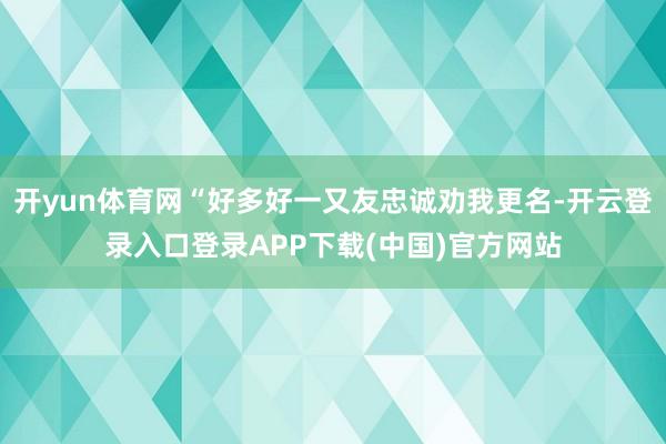 开yun体育网“好多好一又友忠诚劝我更名-开云登录入口登录APP下载(中国)官方网站