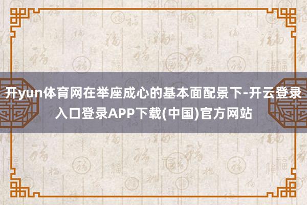 开yun体育网在举座成心的基本面配景下-开云登录入口登录APP下载(中国)官方网站