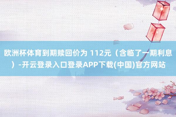 欧洲杯体育到期赎回价为 112元(含临了一期利息)-开云登录入口登录APP下载(中国)官方网站