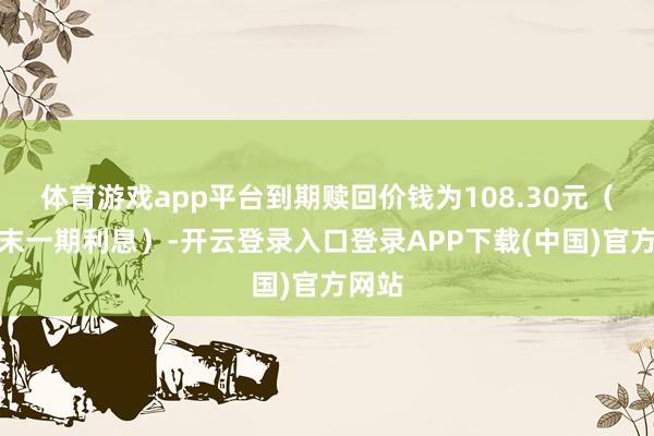 体育游戏app平台到期赎回价钱为108.30元（含终末一期利息）-开云登录入口登录APP下载(中国)官方网站