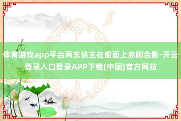 体育游戏app平台两东谈主在船面上赤脚合影-开云登录入口登录APP下载(中国)官方网站
