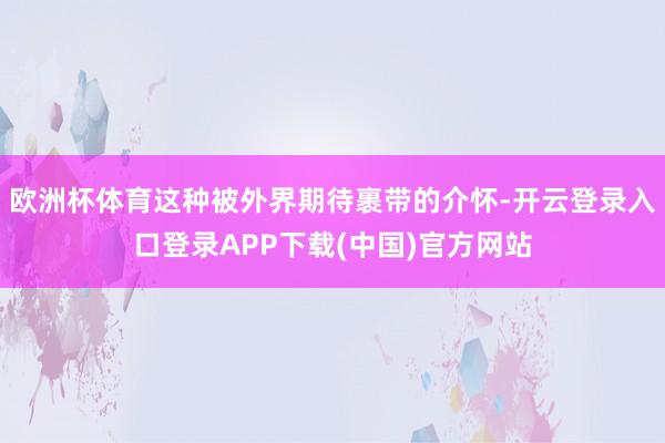 欧洲杯体育这种被外界期待裹带的介怀-开云登录入口登录APP下载(中国)官方网站