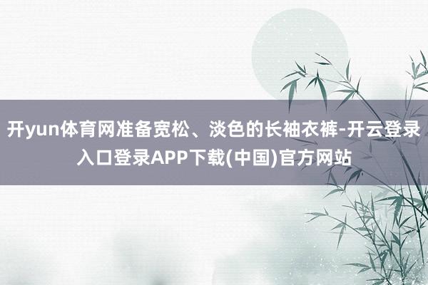 开yun体育网准备宽松、淡色的长袖衣裤-开云登录入口登录APP下载(中国)官方网站