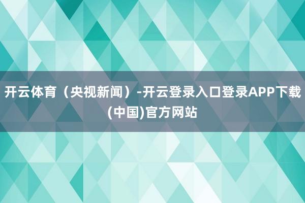 开云体育（央视新闻）-开云登录入口登录APP下载(中国)官方网站