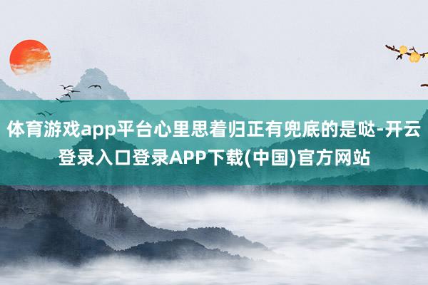 体育游戏app平台心里思着归正有兜底的是哒-开云登录入口登录APP下载(中国)官方网站