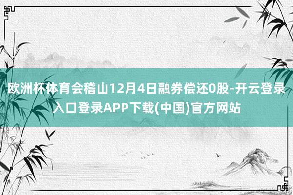 欧洲杯体育会稽山12月4日融券偿还0股-开云登录入口登录APP下载(中国)官方网站